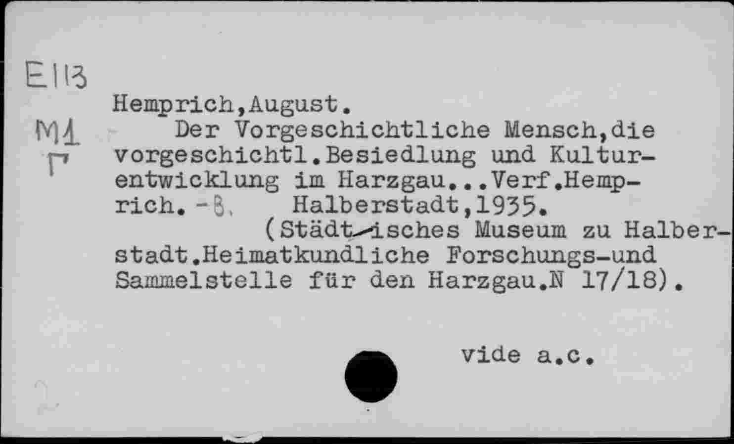 ﻿Hemprich,August.
Der Vorgeschichtliche Mensch,die vorgeschichtl.Besiedlung und Kulturentwicklung im Harzgau...Verf.Hemp-rich. - б,	Halberstadt,1955.
(Städtisches Museum zu Halber stadt.Heimatkundliche Forschungs-und Sammelstelle für den Harzgau.N I7/I8),
vide a.c.